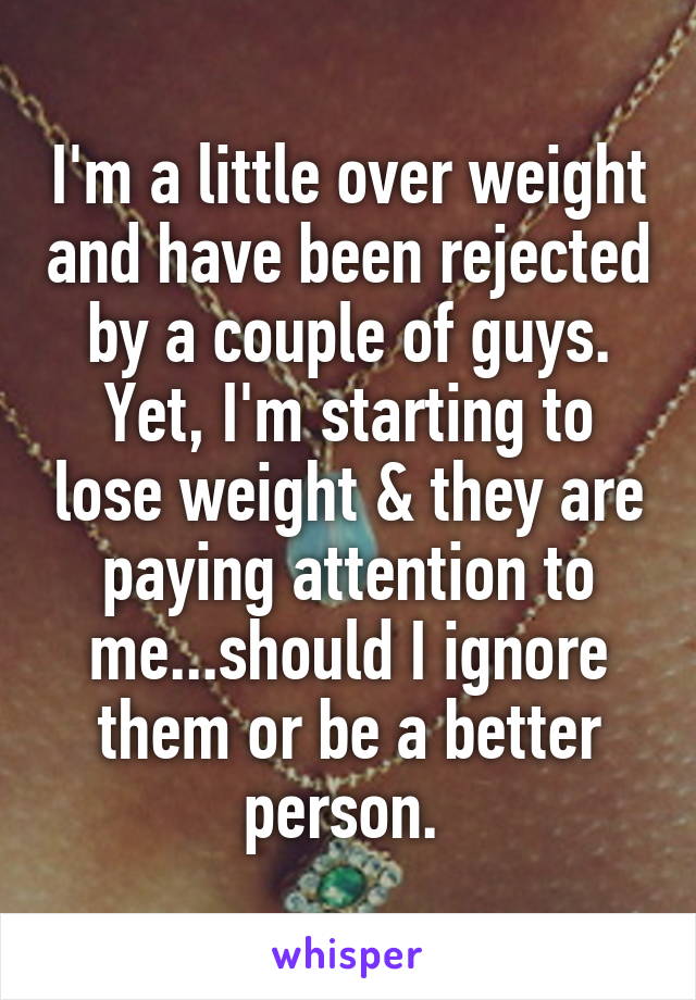 I'm a little over weight and have been rejected by a couple of guys. Yet, I'm starting to lose weight & they are paying attention to me...should I ignore them or be a better person. 