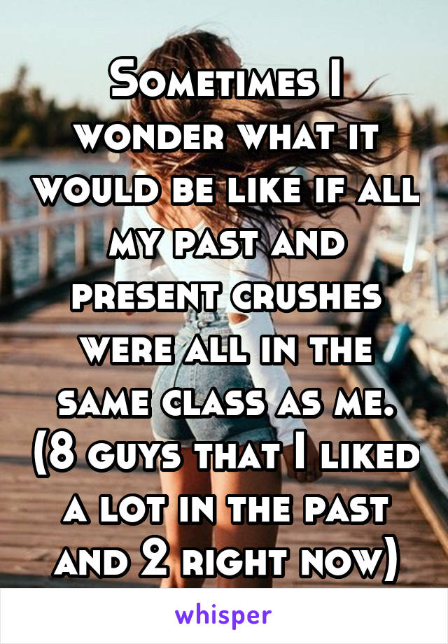 Sometimes I wonder what it would be like if all my past and present crushes were all in the same class as me. (8 guys that I liked a lot in the past and 2 right now)