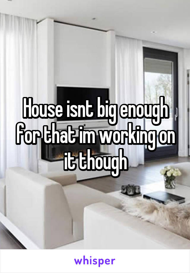 House isnt big enough for that im working on it though
