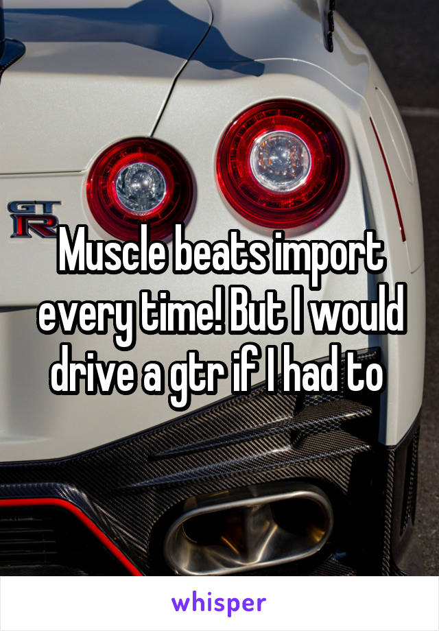 Muscle beats import every time! But I would drive a gtr if I had to 