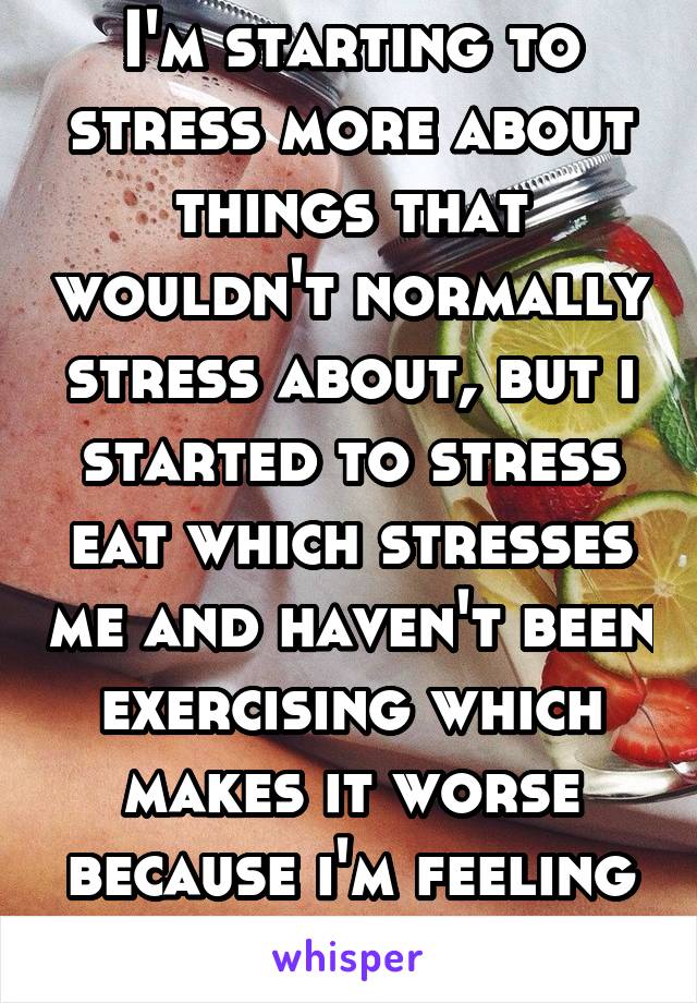 I'm starting to stress more about things that wouldn't normally stress about, but i started to stress eat which stresses me and haven't been exercising which makes it worse because i'm feeling fat..