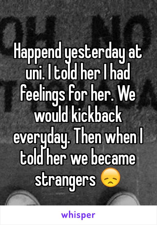 Happend yesterday at uni. I told her I had feelings for her. We would kickback everyday. Then when I told her we became strangers 😞