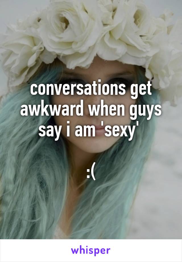 conversations get awkward when guys say i am 'sexy' 

:(