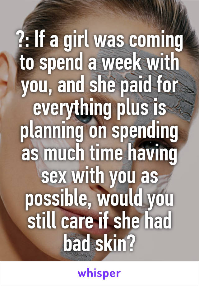 ?: If a girl was coming to spend a week with you, and she paid for everything plus is planning on spending as much time having sex with you as possible, would you still care if she had bad skin?