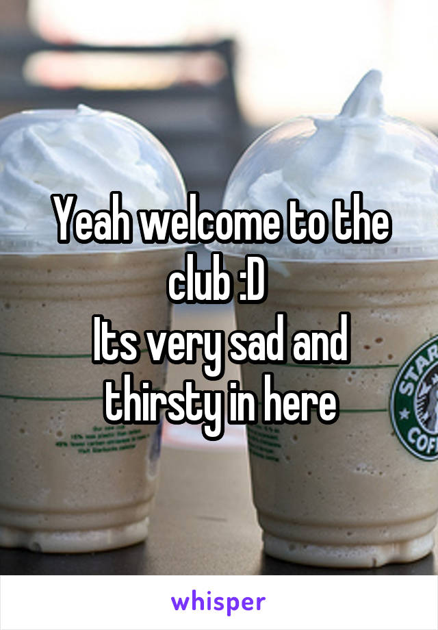 Yeah welcome to the club :D 
Its very sad and thirsty in here