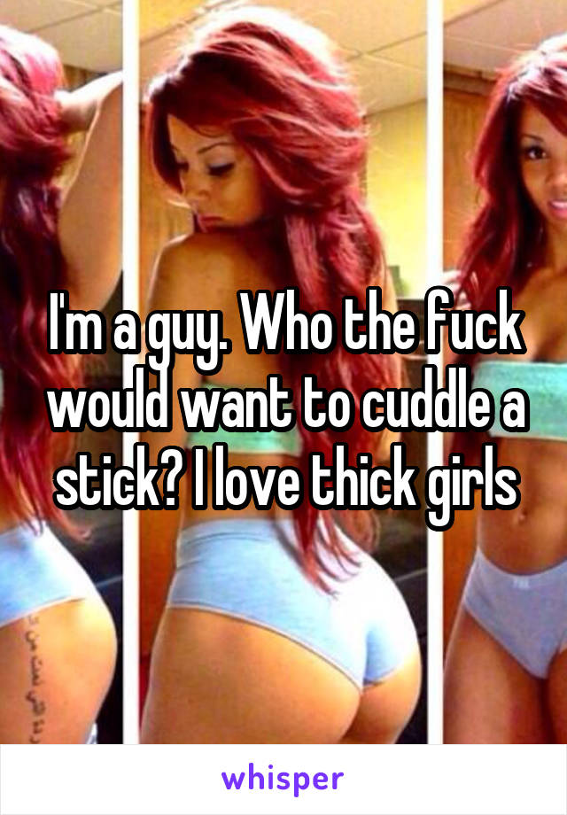 I'm a guy. Who the fuck would want to cuddle a stick? I love thick girls