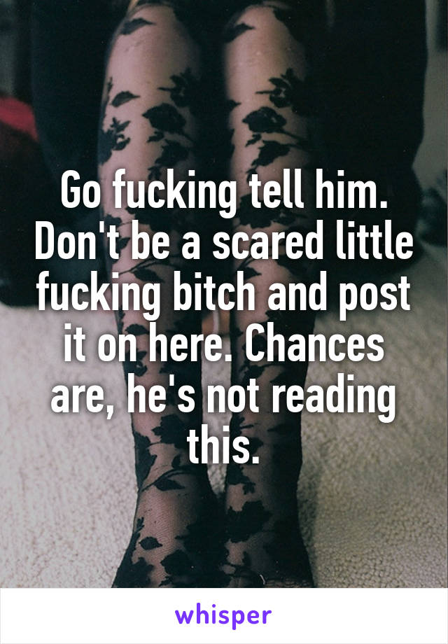Go fucking tell him. Don't be a scared little fucking bitch and post it on here. Chances are, he's not reading this.
