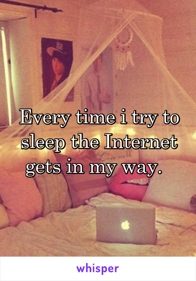 Every time i try to sleep the Internet gets in my way.  