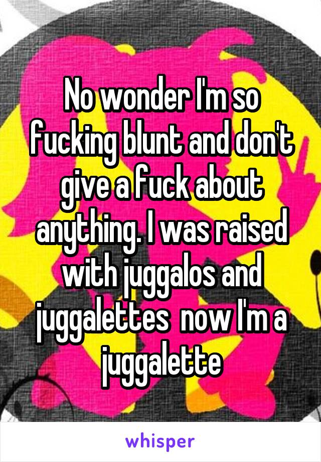 No wonder I'm so fucking blunt and don't give a fuck about anything. I was raised with juggalos and juggalettes  now I'm a juggalette