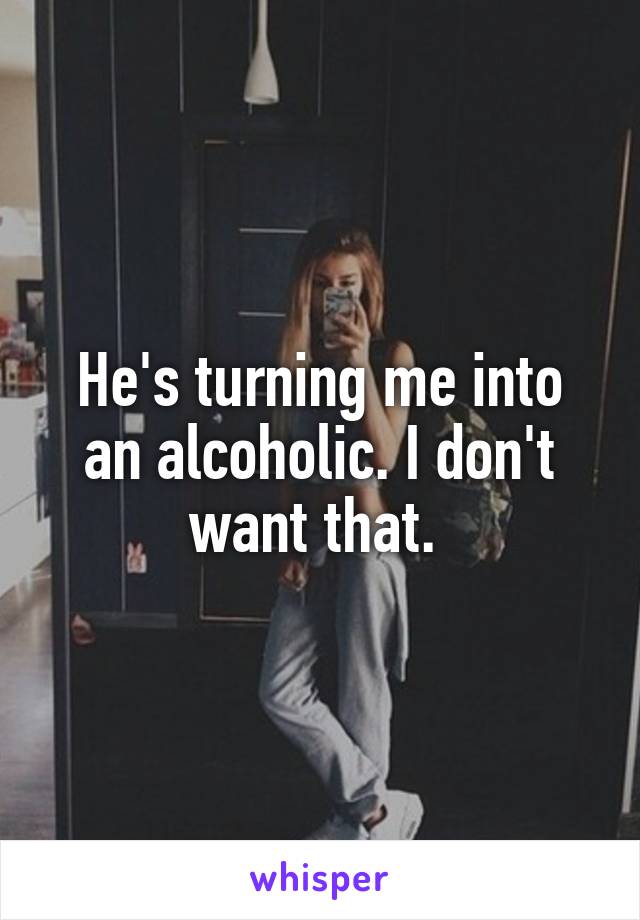 He's turning me into an alcoholic. I don't want that. 
