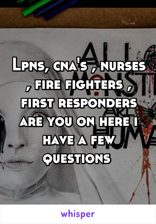 Lpns, cna's , nurses , fire fighters , first responders are you on here i have a few questions 