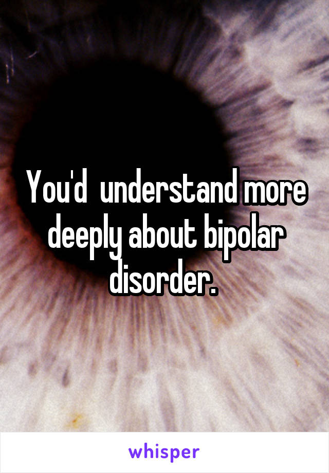 You'd  understand more deeply about bipolar disorder. 