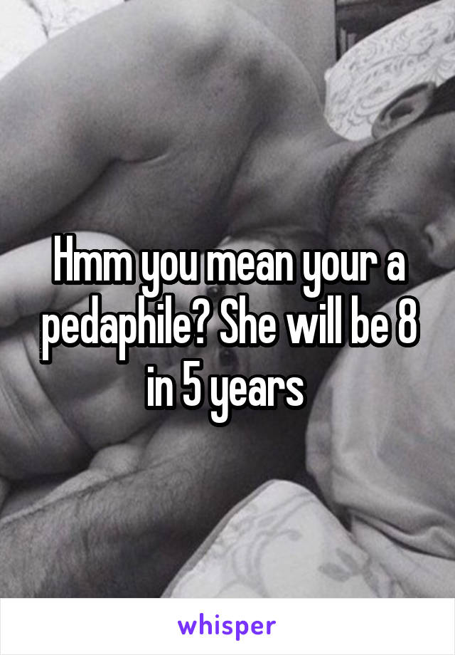 Hmm you mean your a pedaphile? She will be 8 in 5 years 