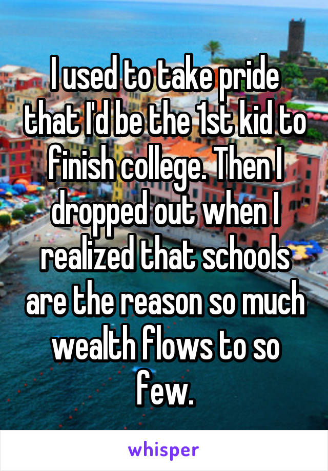 I used to take pride that I'd be the 1st kid to finish college. Then I dropped out when I realized that schools are the reason so much wealth flows to so few.