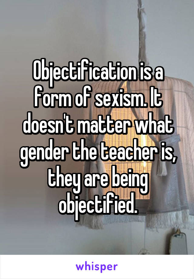 Objectification is a form of sexism. It doesn't matter what gender the teacher is, they are being objectified.