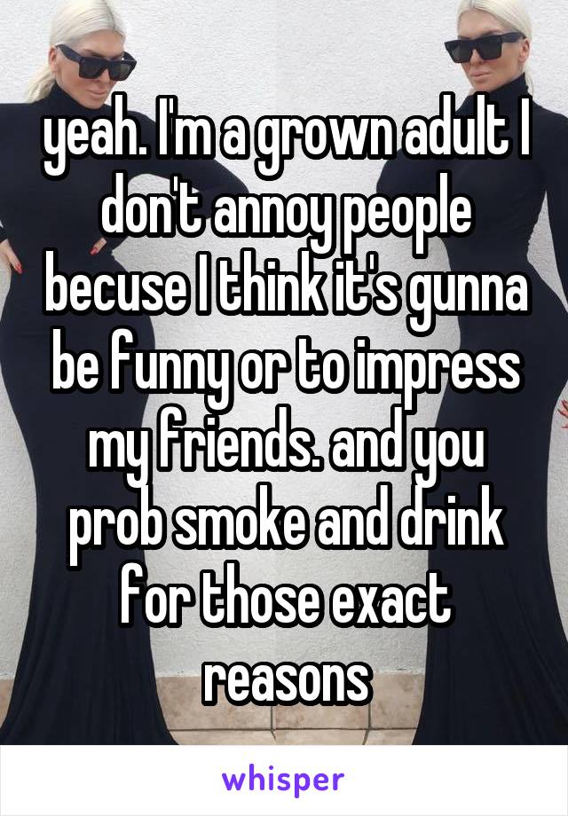 yeah. I'm a grown adult I don't annoy people becuse I think it's gunna be funny or to impress my friends. and you prob smoke and drink for those exact reasons