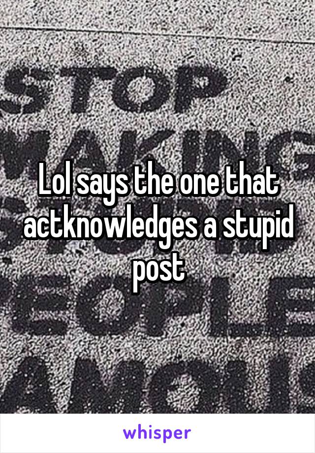Lol says the one that actknowledges a stupid post