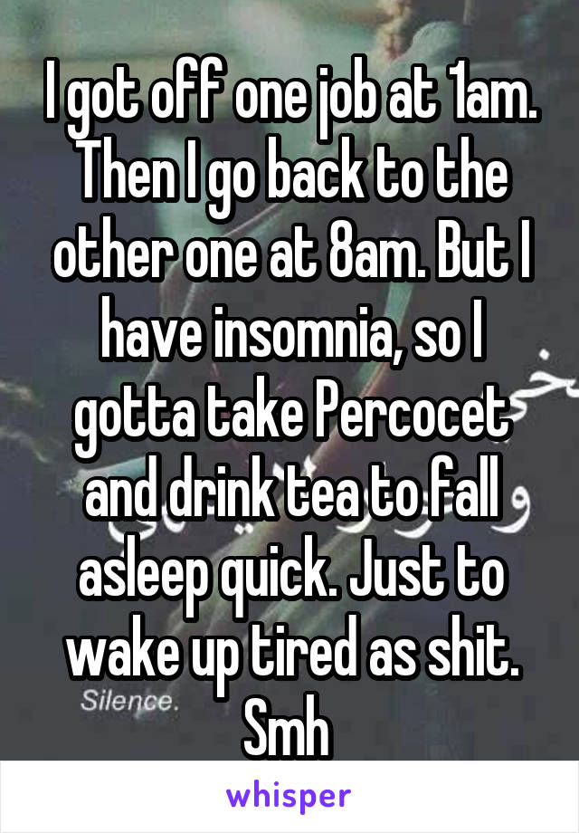 I got off one job at 1am. Then I go back to the other one at 8am. But I have insomnia, so I gotta take Percocet and drink tea to fall asleep quick. Just to wake up tired as shit. Smh 