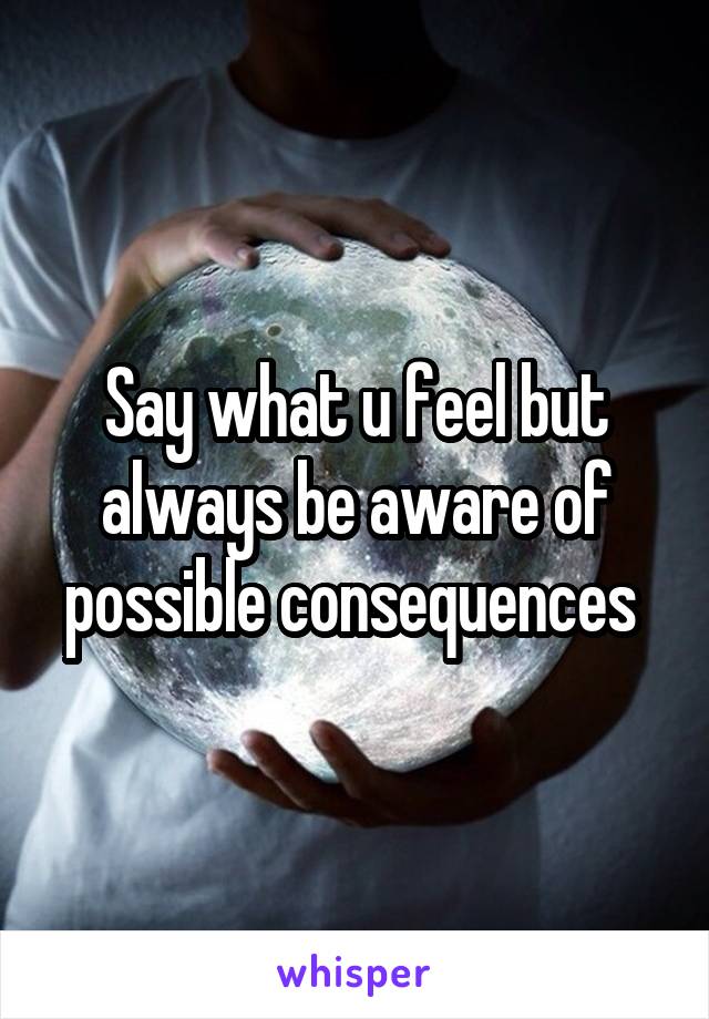 Say what u feel but always be aware of possible consequences 