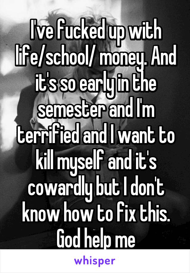 I've fucked up with life/school/ money. And it's so early in the semester and I'm terrified and I want to kill myself and it's cowardly but I don't know how to fix this. God help me