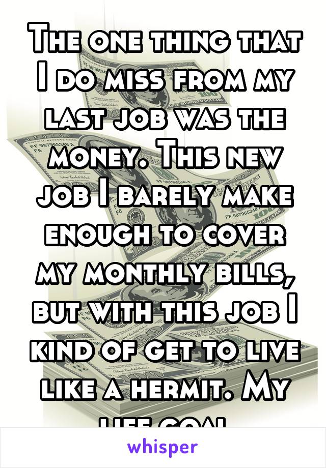The one thing that I do miss from my last job was the money. This new job I barely make enough to cover my monthly bills, but with this job I kind of get to live like a hermit. My life goal