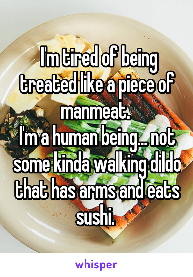  I'm tired of being treated like a piece of manmeat. 
I'm a human being... not some kinda walking dildo that has arms and eats sushi. 