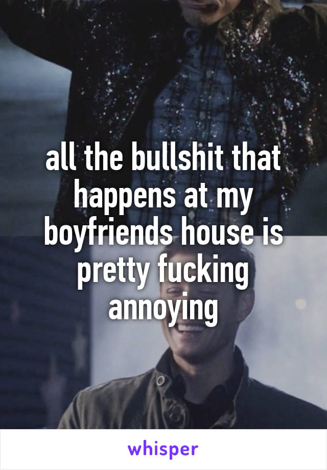 all the bullshit that happens at my boyfriends house is pretty fucking annoying