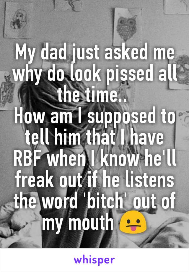 My dad just asked me why do look pissed all the time.. 
How am I supposed to tell him that I have RBF when I know he'll freak out if he listens the word 'bitch' out of my mouth 😛