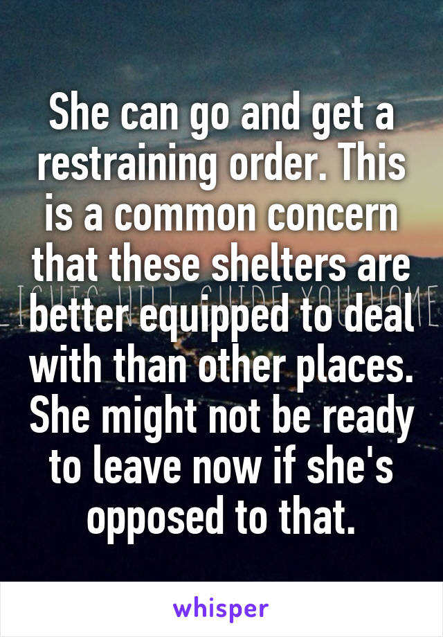 She can go and get a restraining order. This is a common concern that these shelters are better equipped to deal with than other places. She might not be ready to leave now if she's opposed to that.
