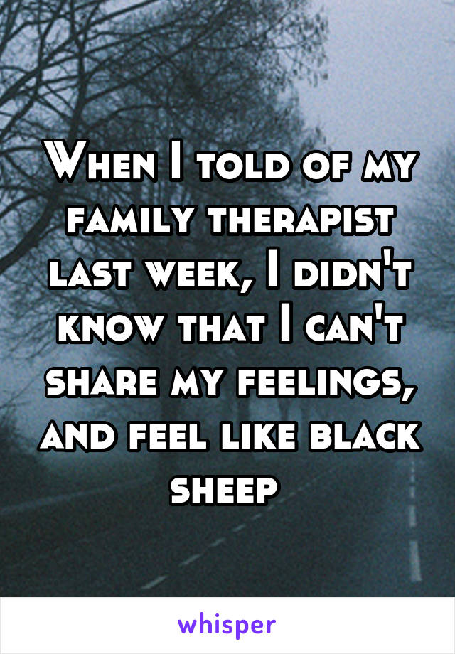 When I told of my family therapist last week, I didn't know that I can't share my feelings, and feel like black sheep 