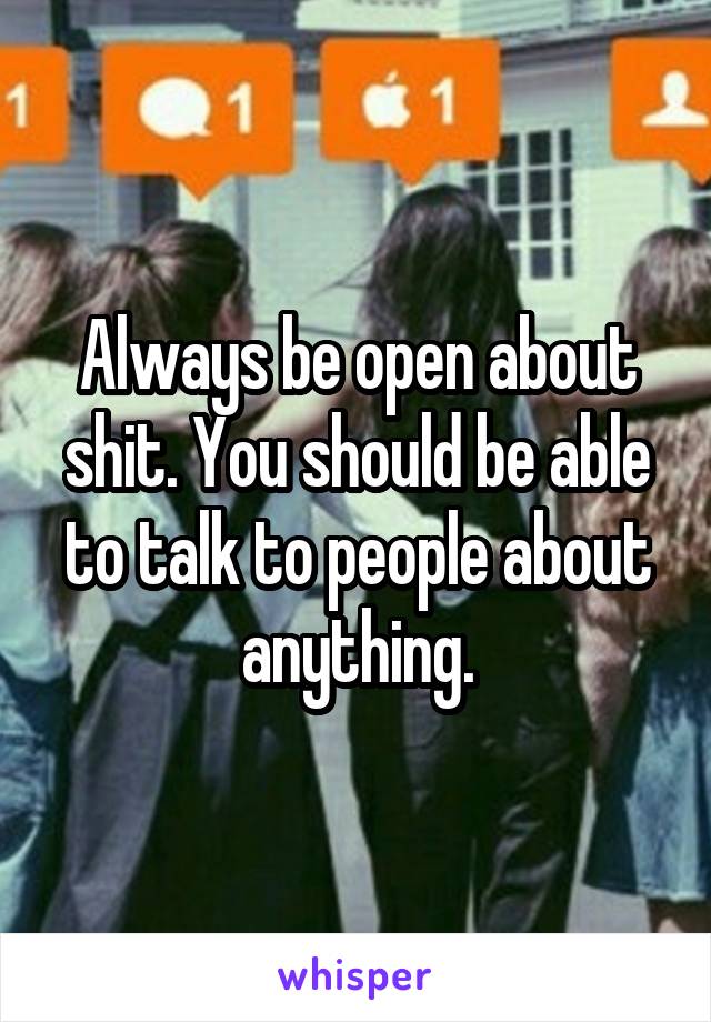 Always be open about shit. You should be able to talk to people about anything.