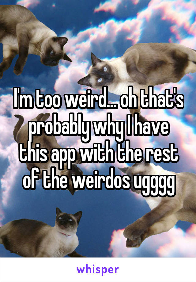 I'm too weird... oh that's probably why I have this app with the rest of the weirdos ugggg