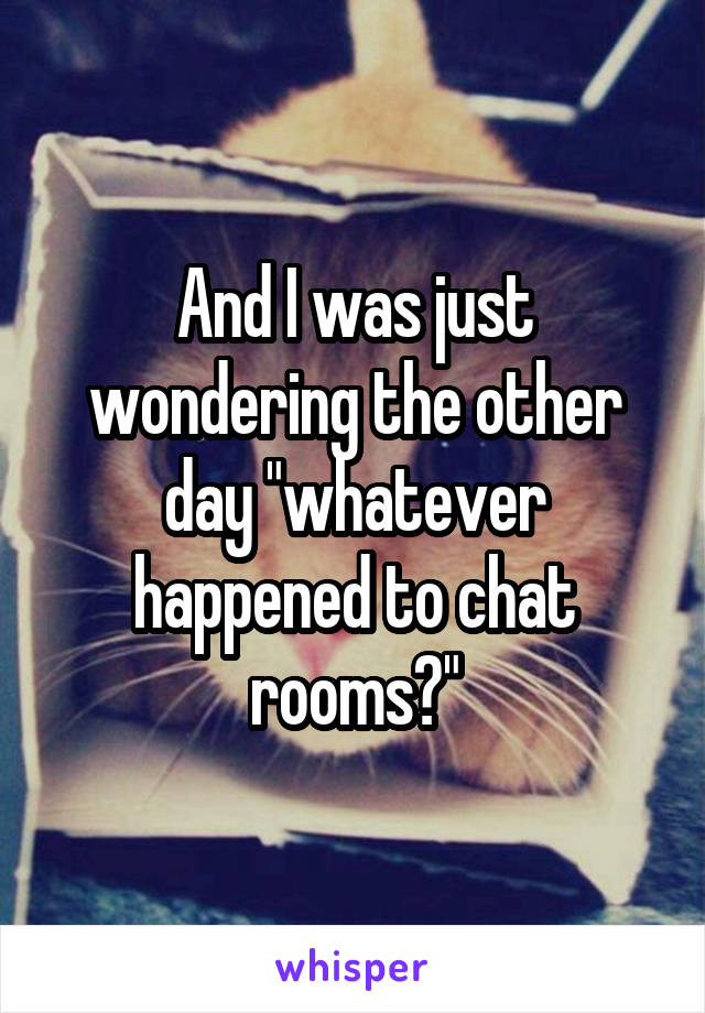 And I was just wondering the other day "whatever happened to chat rooms?"
