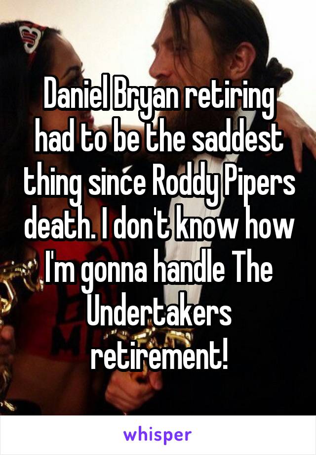 Daniel Bryan retiring had to be the saddest thing since Roddy Pipers death. I don't know how I'm gonna handle The Undertakers retirement!
