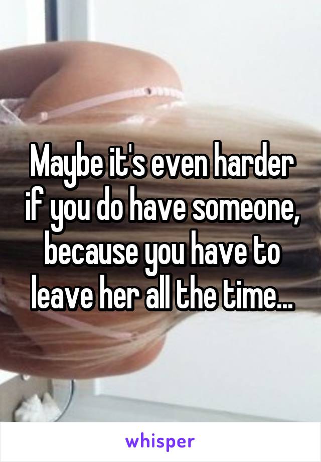 Maybe it's even harder if you do have someone, because you have to leave her all the time...