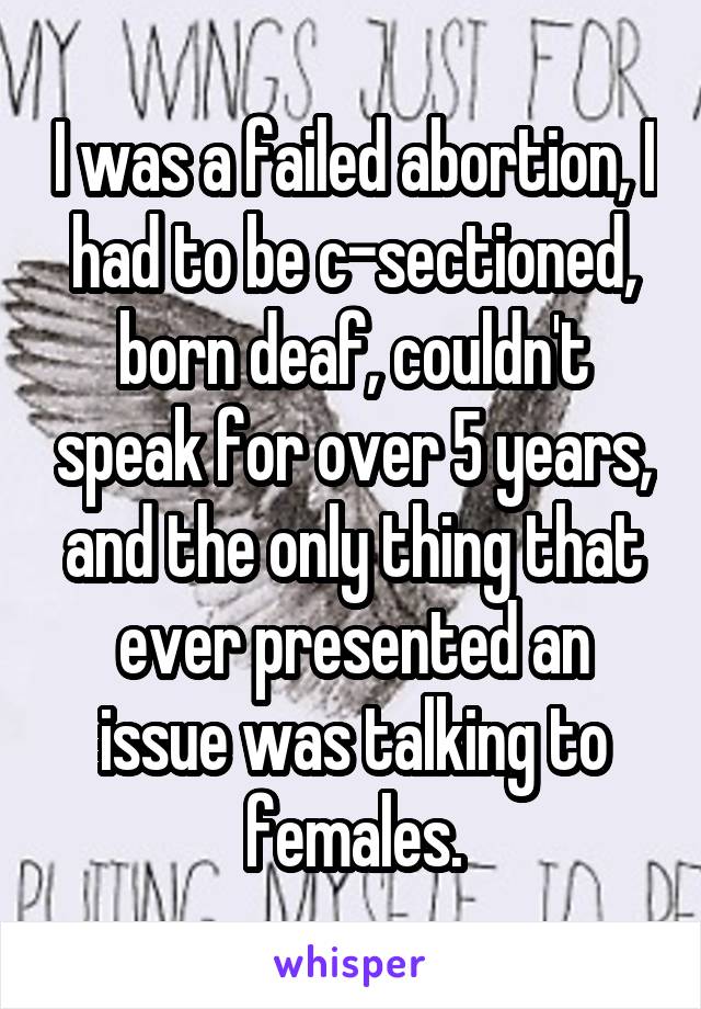 I was a failed abortion, I had to be c-sectioned, born deaf, couldn't speak for over 5 years, and the only thing that ever presented an issue was talking to females.