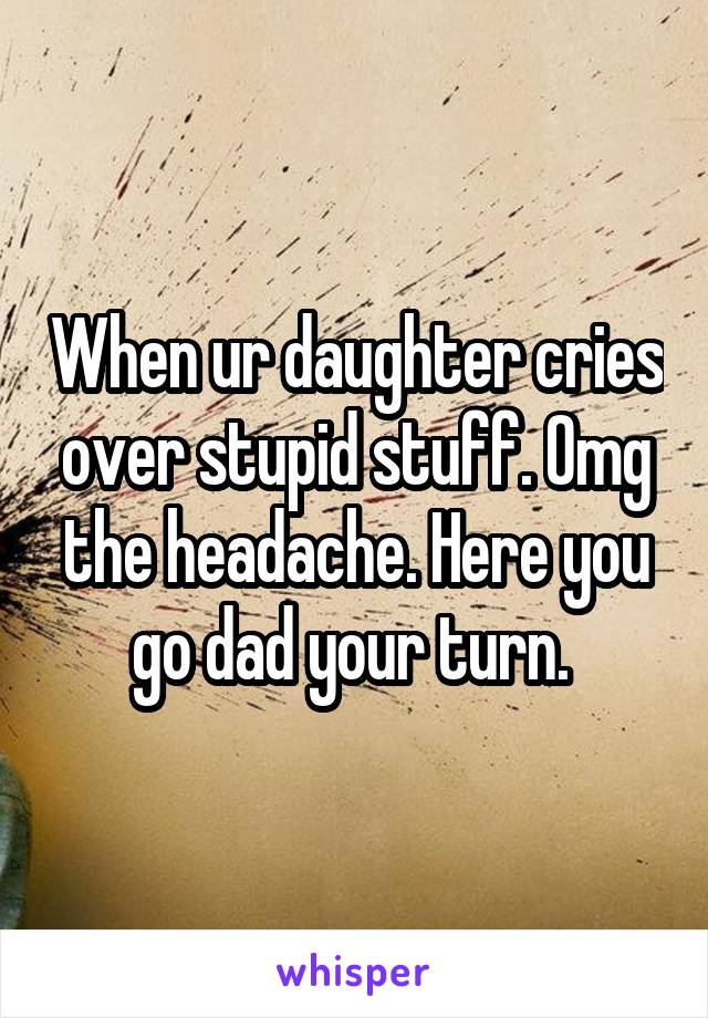 When ur daughter cries over stupid stuff. Omg the headache. Here you go dad your turn. 