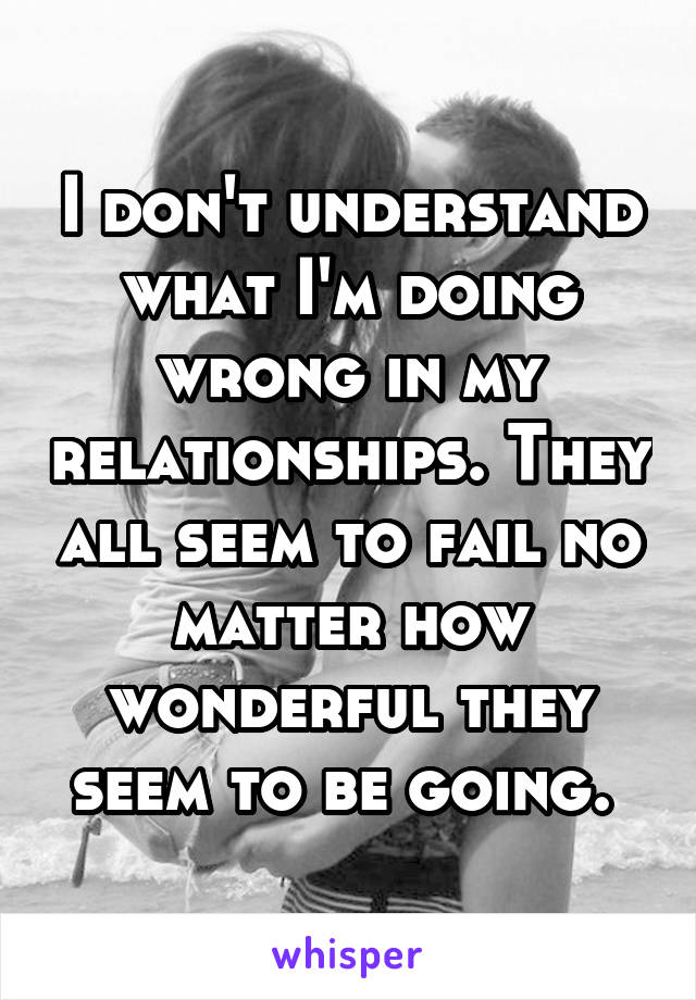 I don't understand what I'm doing wrong in my relationships. They all seem to fail no matter how wonderful they seem to be going. 