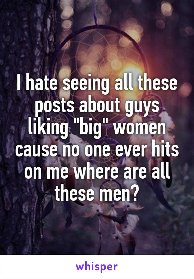 I hate seeing all these posts about guys liking "big" women cause no one ever hits on me where are all these men?