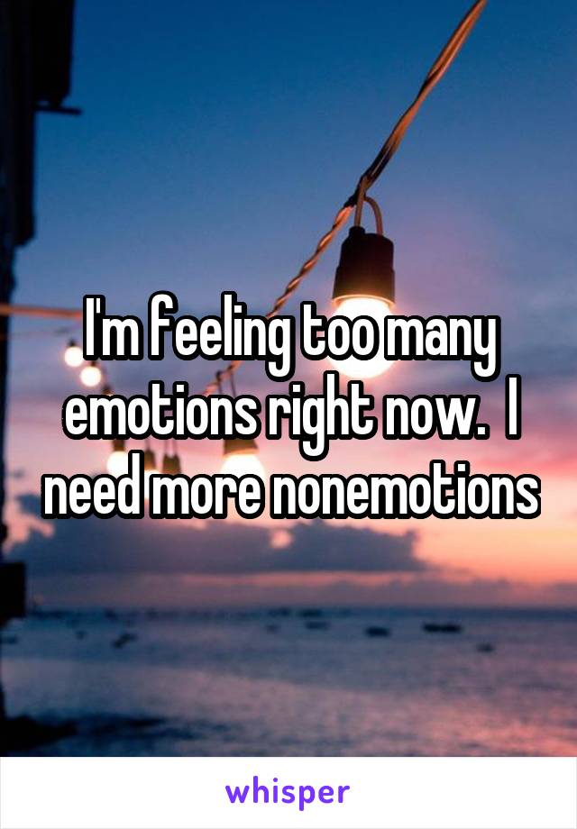 I'm feeling too many emotions right now.  I need more nonemotions