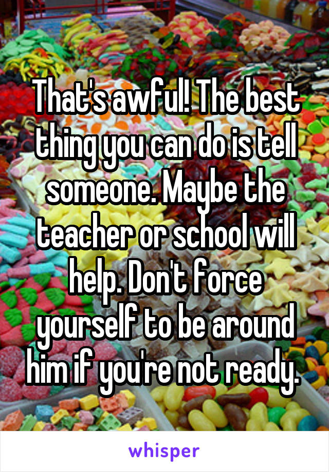 That's awful! The best thing you can do is tell someone. Maybe the teacher or school will help. Don't force yourself to be around him if you're not ready. 