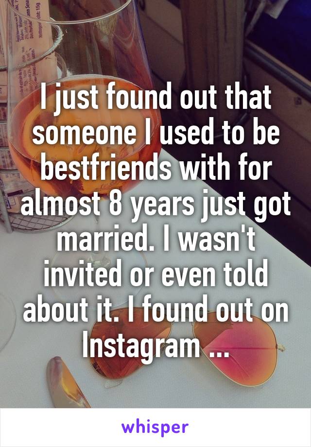 I just found out that someone I used to be bestfriends with for almost 8 years just got married. I wasn't invited or even told about it. I found out on Instagram ...