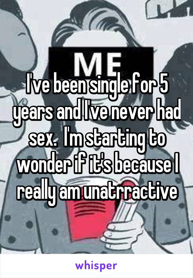 I've been single for 5 years and I've never had sex.  I'm starting to wonder if it's because I really am unatrractive