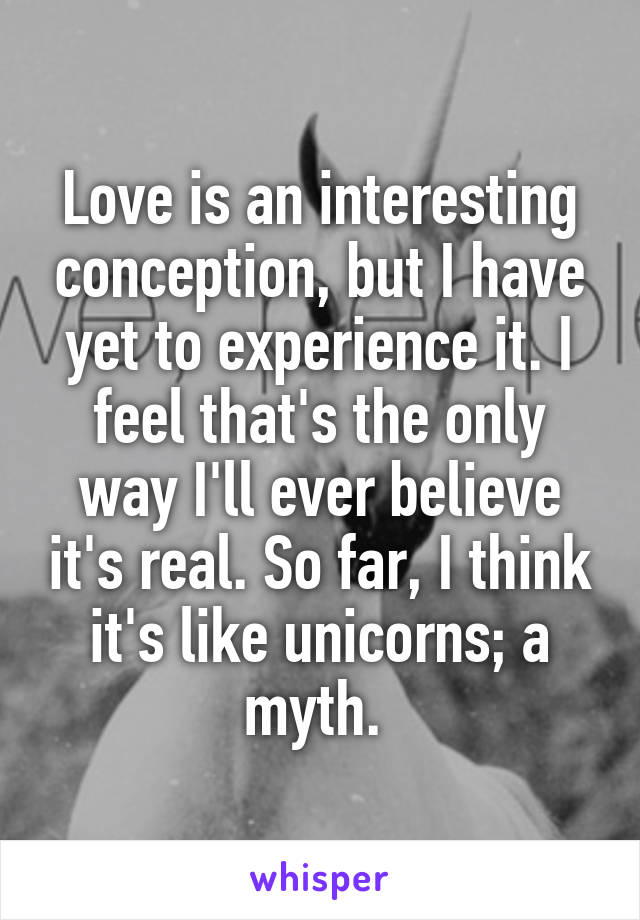 Love is an interesting conception, but I have yet to experience it. I feel that's the only way I'll ever believe it's real. So far, I think it's like unicorns; a myth. 