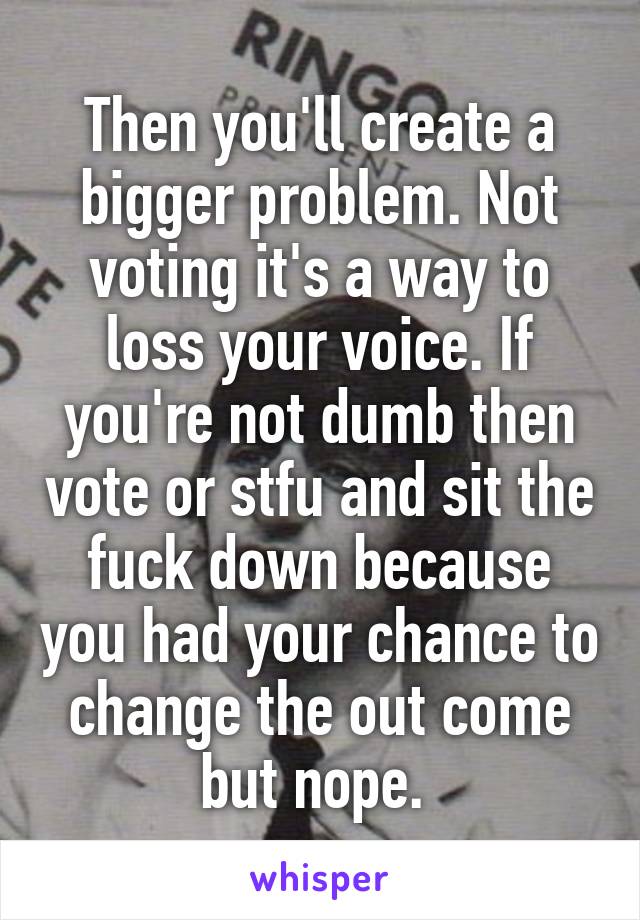 Then you'll create a bigger problem. Not voting it's a way to loss your voice. If you're not dumb then vote or stfu and sit the fuck down because you had your chance to change the out come but nope. 