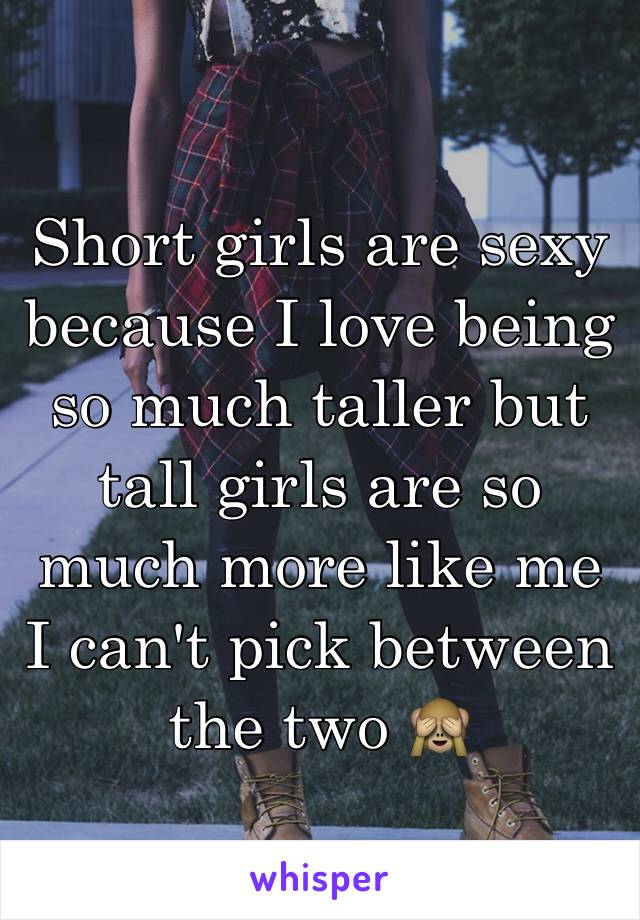 Short girls are sexy because I love being so much taller but tall girls are so much more like me I can't pick between the two 🙈