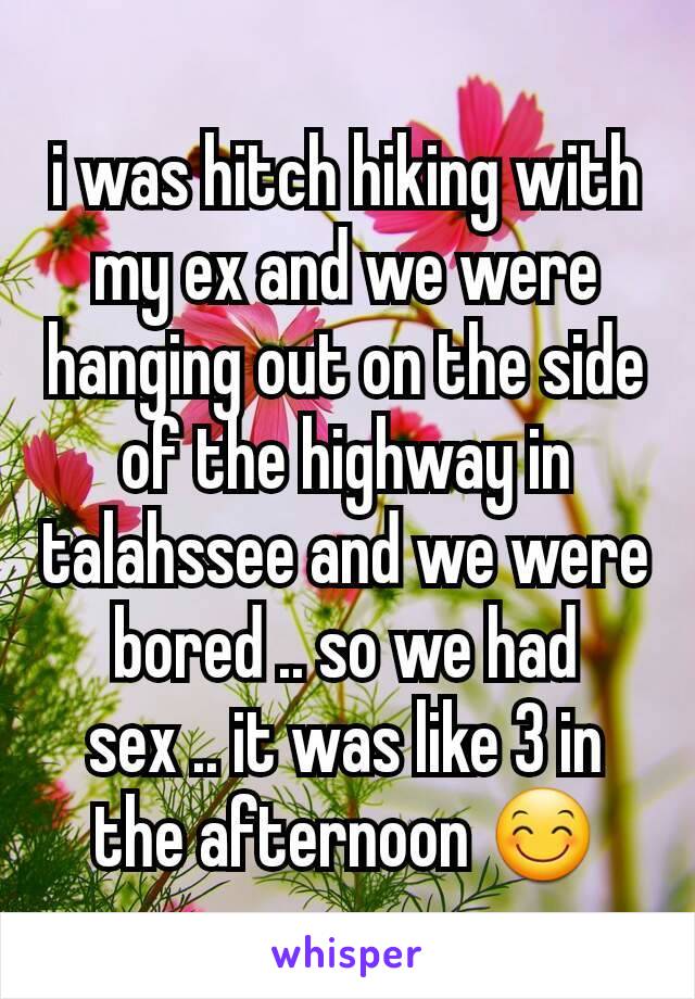 i was hitch hiking with my ex and we were hanging out on the side of the highway in talahssee and we were bored .. so we had sex .. it was like 3 in the afternoon 😊