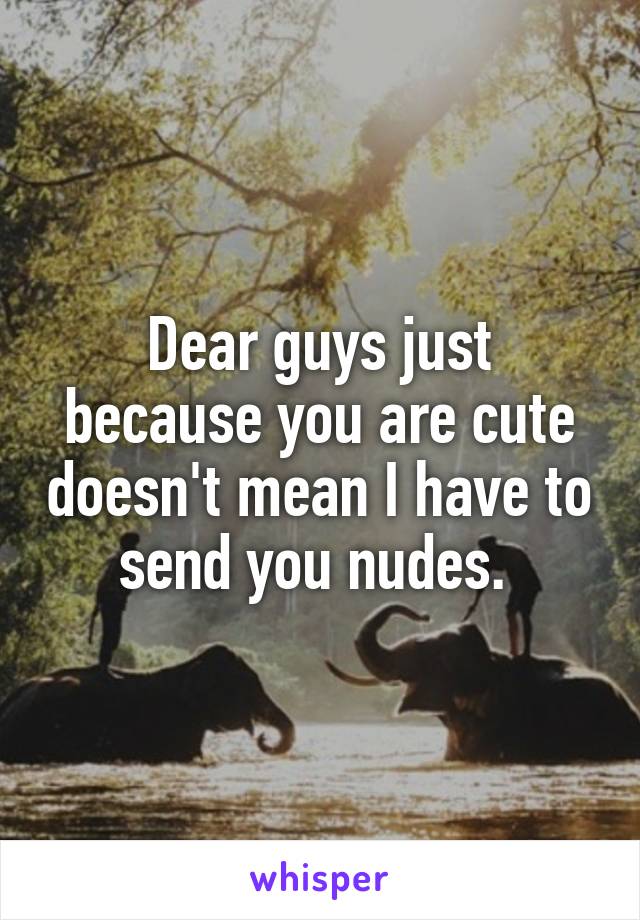 Dear guys just because you are cute doesn't mean I have to send you nudes. 