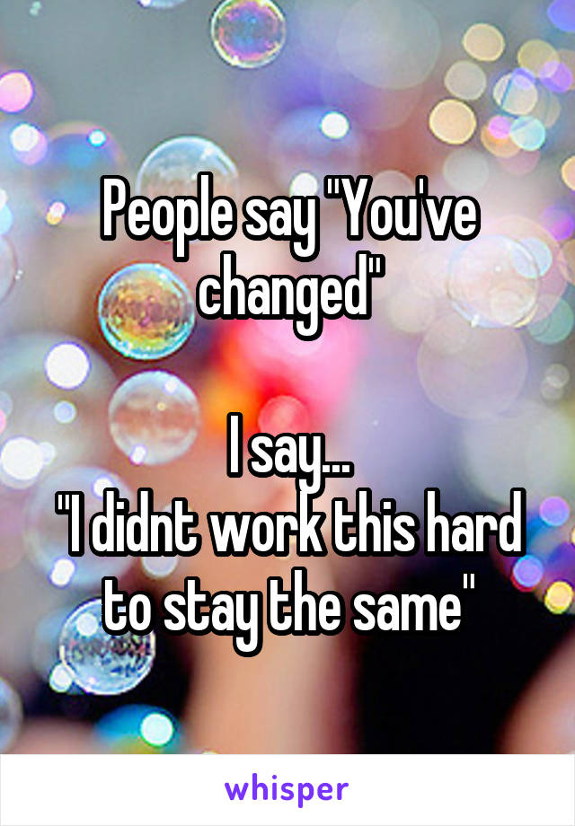 People say "You've changed"

I say...
"I didnt work this hard to stay the same"