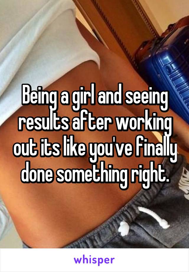 Being a girl and seeing results after working out its like you've finally done something right.